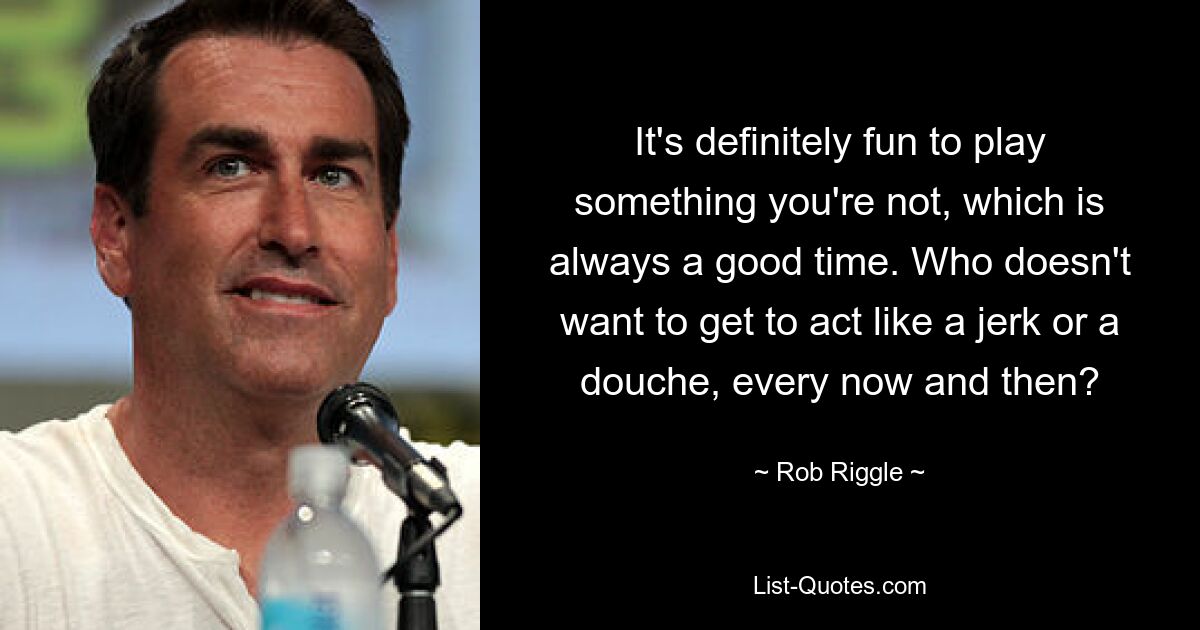 It's definitely fun to play something you're not, which is always a good time. Who doesn't want to get to act like a jerk or a douche, every now and then? — © Rob Riggle