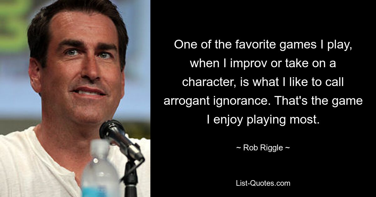 One of the favorite games I play, when I improv or take on a character, is what I like to call arrogant ignorance. That's the game I enjoy playing most. — © Rob Riggle