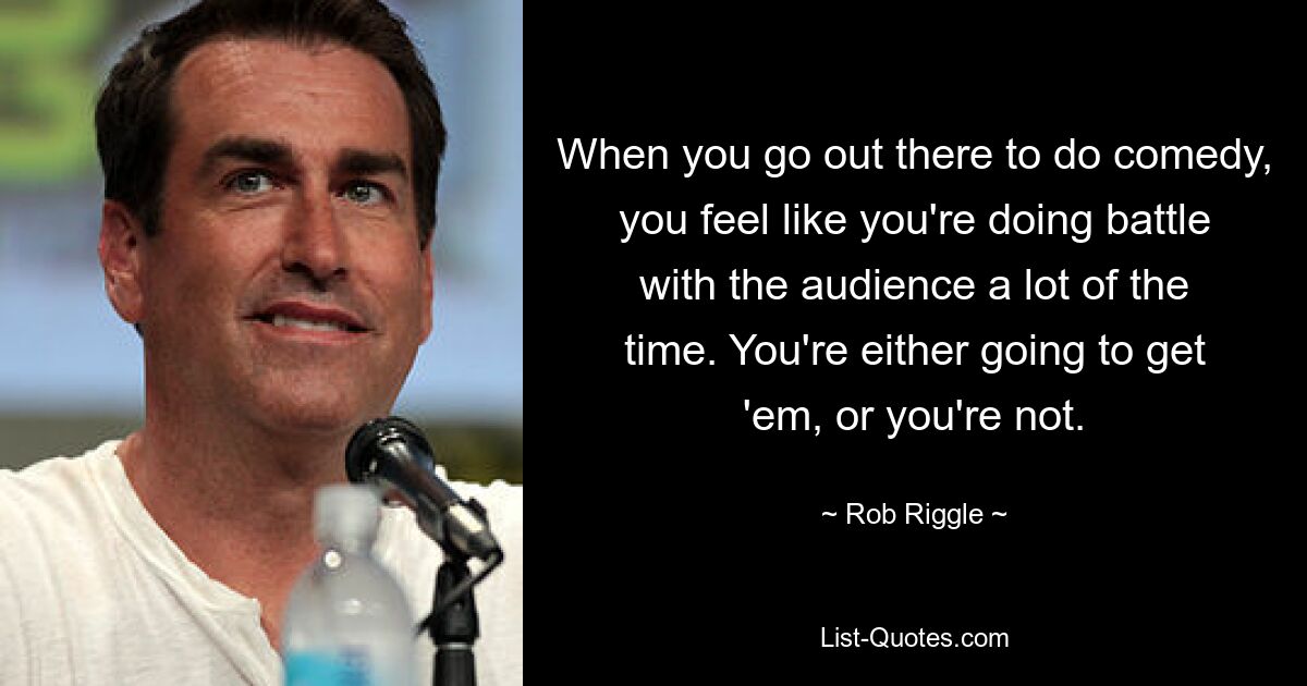 When you go out there to do comedy, you feel like you're doing battle with the audience a lot of the time. You're either going to get 'em, or you're not. — © Rob Riggle