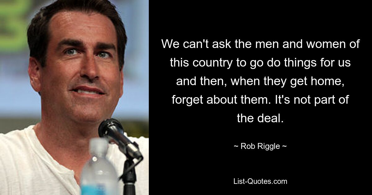 We can't ask the men and women of this country to go do things for us and then, when they get home, forget about them. It's not part of the deal. — © Rob Riggle