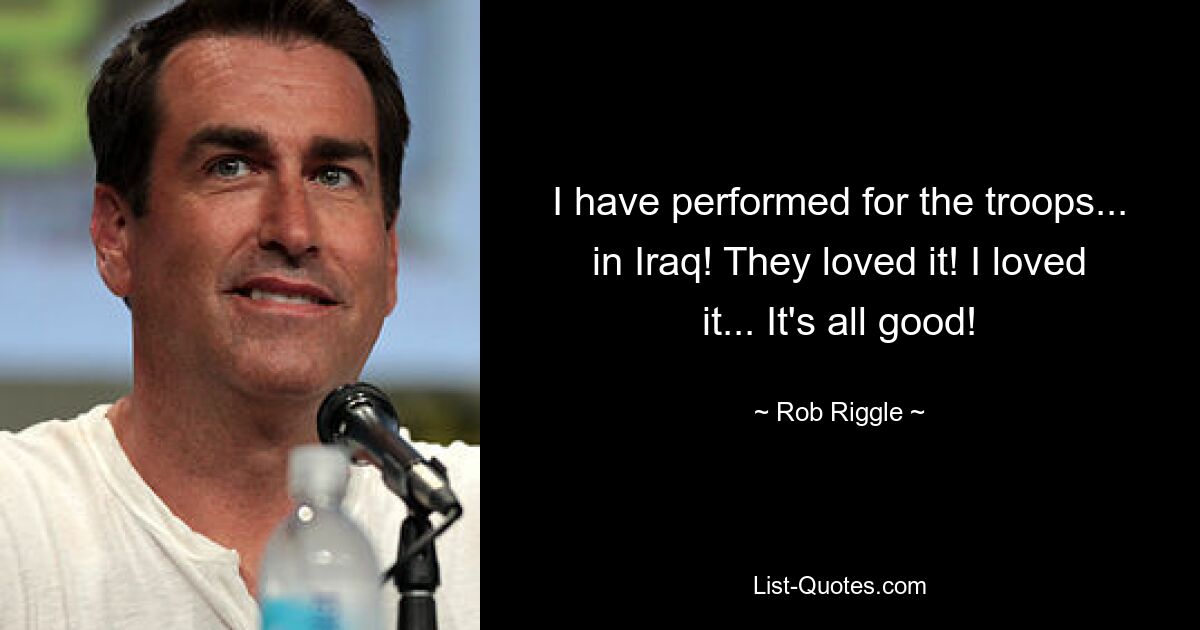 I have performed for the troops... in Iraq! They loved it! I loved it... It's all good! — © Rob Riggle