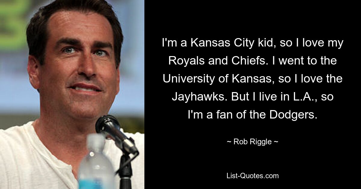 I'm a Kansas City kid, so I love my Royals and Chiefs. I went to the University of Kansas, so I love the Jayhawks. But I live in L.A., so I'm a fan of the Dodgers. — © Rob Riggle