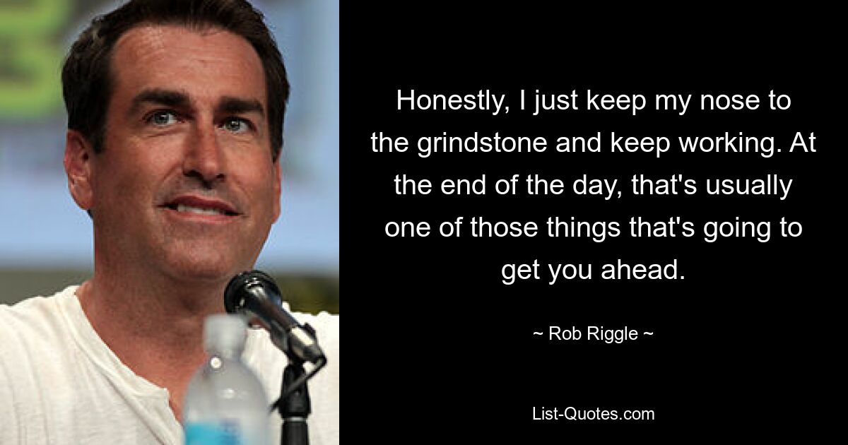 Honestly, I just keep my nose to the grindstone and keep working. At the end of the day, that's usually one of those things that's going to get you ahead. — © Rob Riggle