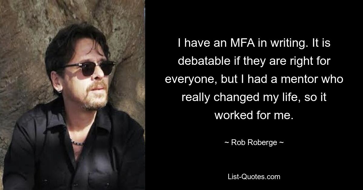 I have an MFA in writing. It is debatable if they are right for everyone, but I had a mentor who really changed my life, so it worked for me. — © Rob Roberge