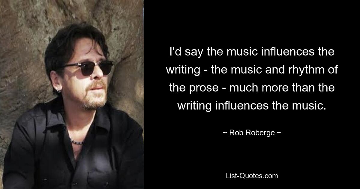 I'd say the music influences the writing - the music and rhythm of the prose - much more than the writing influences the music. — © Rob Roberge