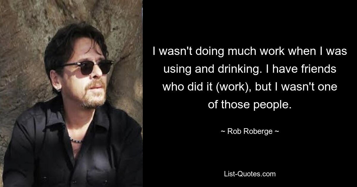 I wasn't doing much work when I was using and drinking. I have friends who did it (work), but I wasn't one of those people. — © Rob Roberge