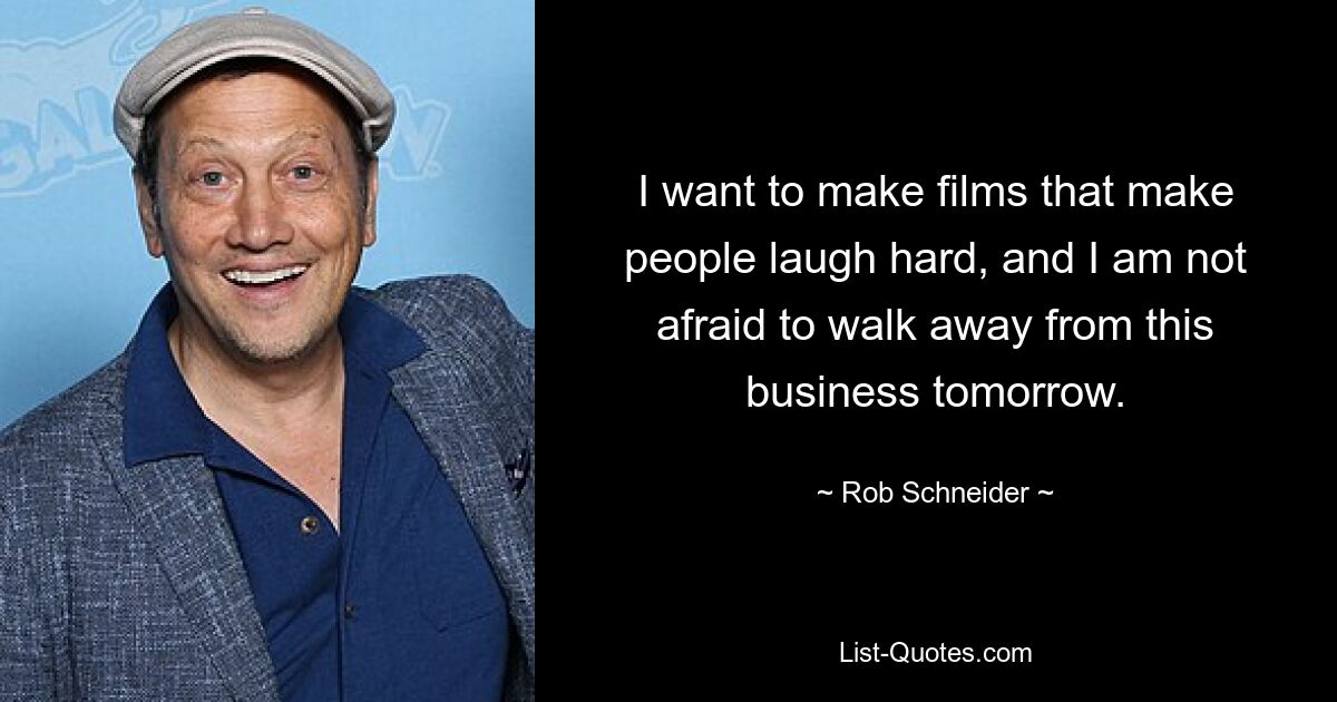 I want to make films that make people laugh hard, and I am not afraid to walk away from this business tomorrow. — © Rob Schneider