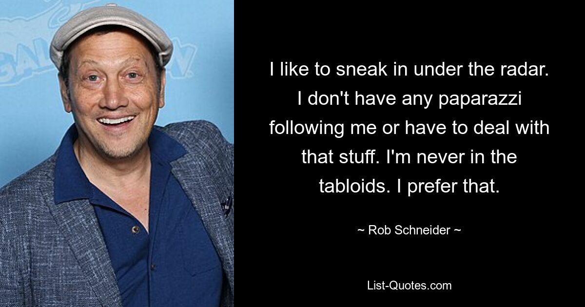 I like to sneak in under the radar. I don't have any paparazzi following me or have to deal with that stuff. I'm never in the tabloids. I prefer that. — © Rob Schneider