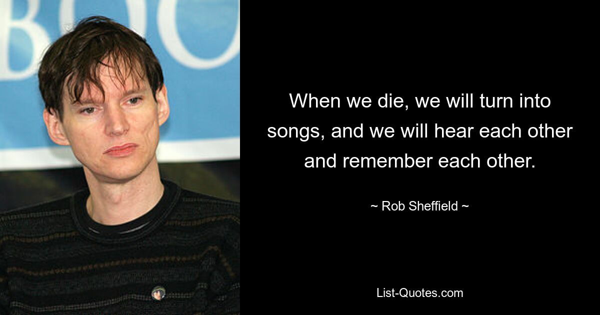 When we die, we will turn into songs, and we will hear each other and remember each other. — © Rob Sheffield