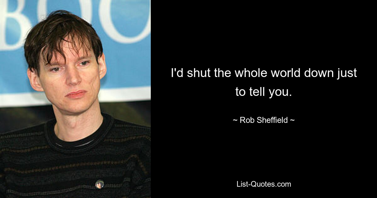 I'd shut the whole world down just to tell you. — © Rob Sheffield