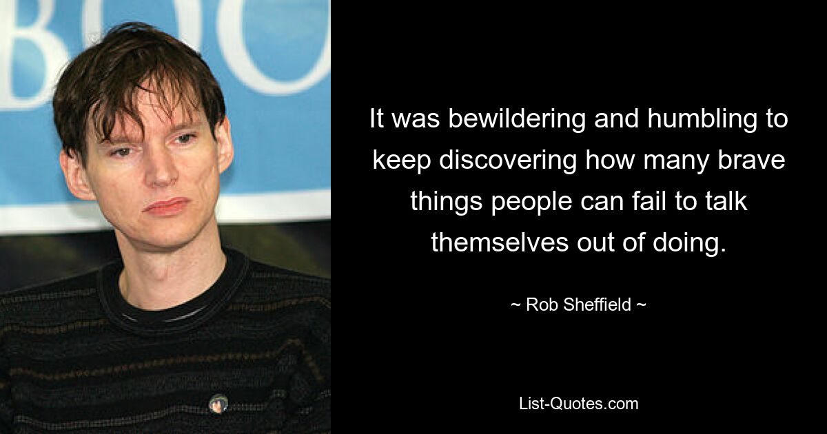 It was bewildering and humbling to keep discovering how many brave things people can fail to talk themselves out of doing. — © Rob Sheffield