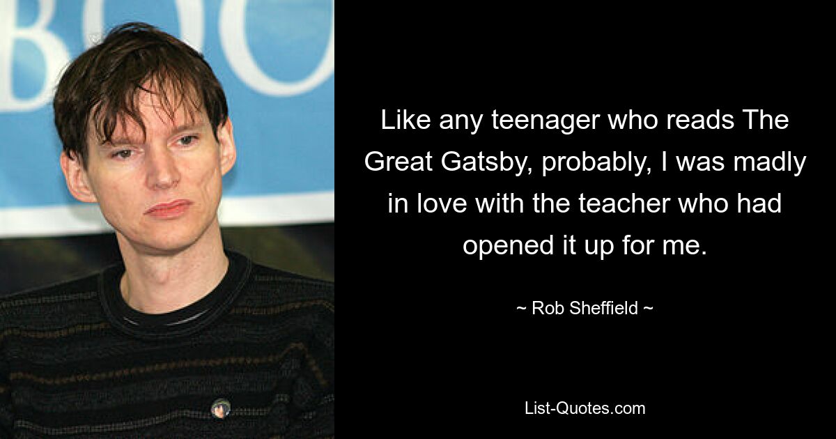 Like any teenager who reads The Great Gatsby, probably, I was madly in love with the teacher who had opened it up for me. — © Rob Sheffield