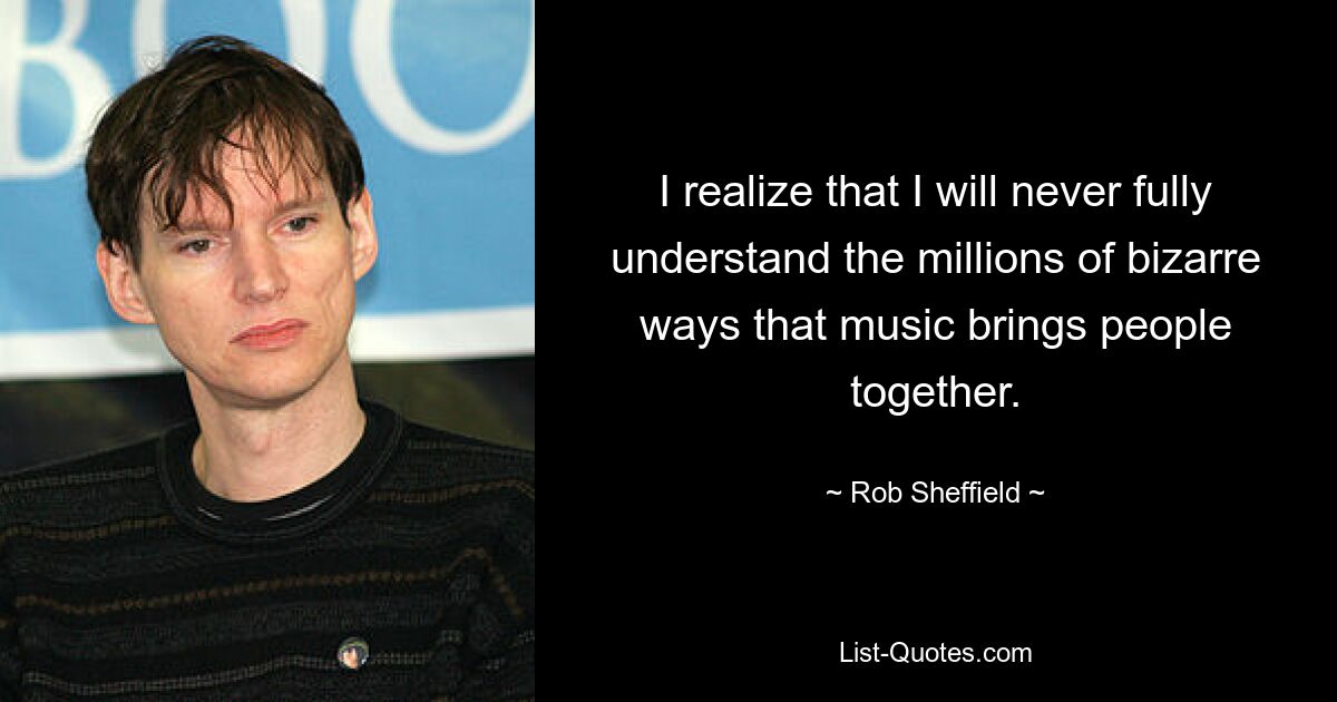 I realize that I will never fully understand the millions of bizarre ways that music brings people together. — © Rob Sheffield