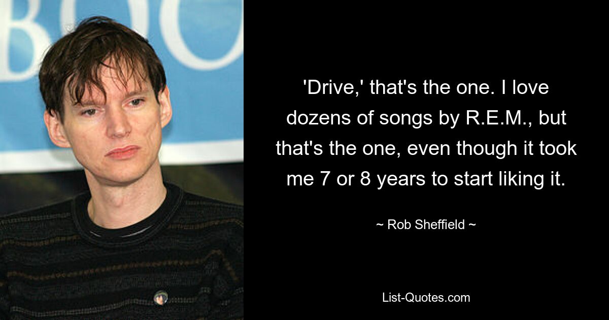 'Drive,' that's the one. I love dozens of songs by R.E.M., but that's the one, even though it took me 7 or 8 years to start liking it. — © Rob Sheffield