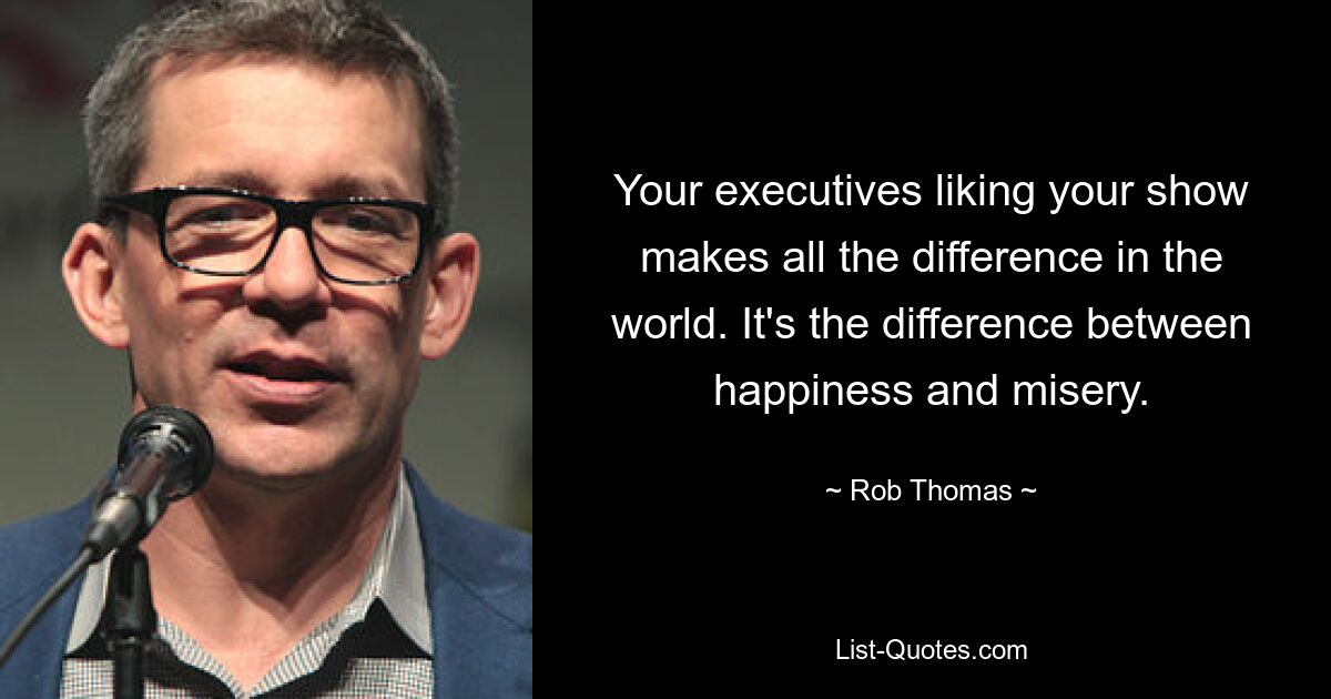 Your executives liking your show makes all the difference in the world. It's the difference between happiness and misery. — © Rob Thomas