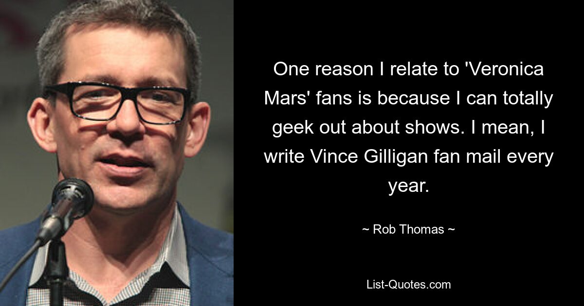 One reason I relate to 'Veronica Mars' fans is because I can totally geek out about shows. I mean, I write Vince Gilligan fan mail every year. — © Rob Thomas