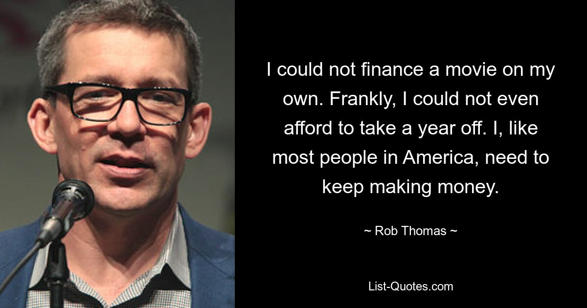 I could not finance a movie on my own. Frankly, I could not even afford to take a year off. I, like most people in America, need to keep making money. — © Rob Thomas