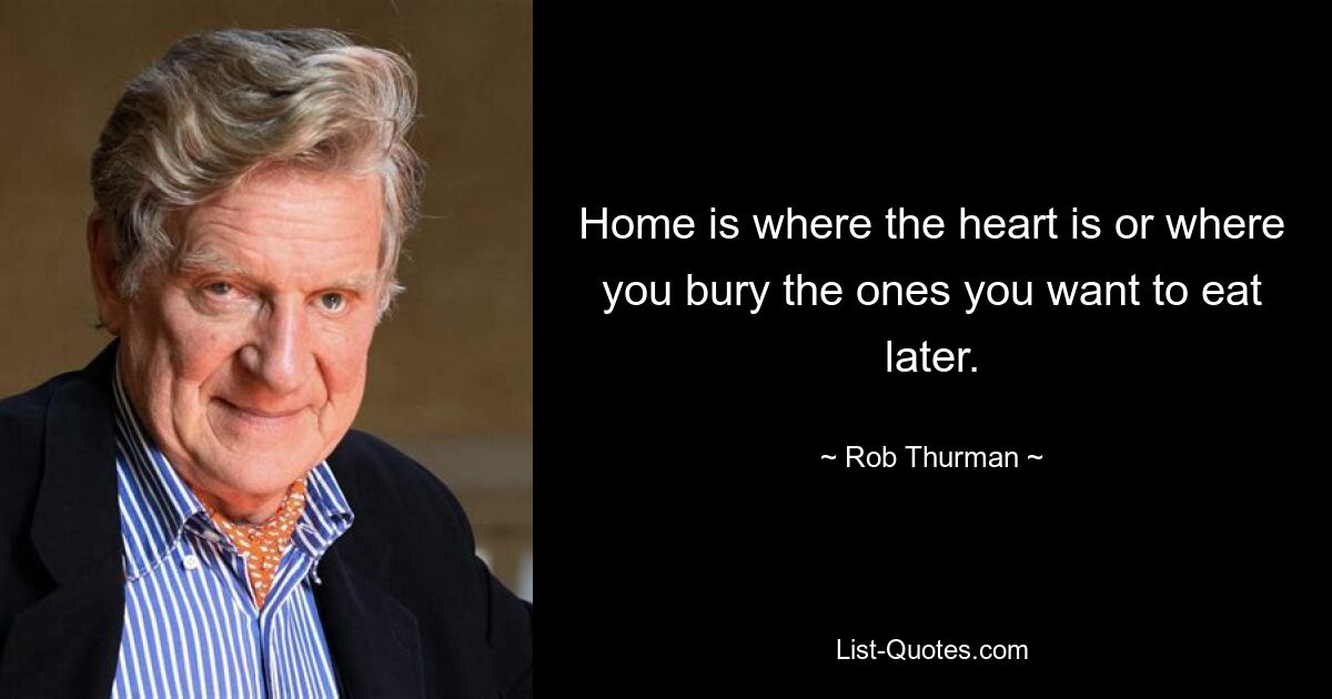 Home is where the heart is or where you bury the ones you want to eat later. — © Rob Thurman