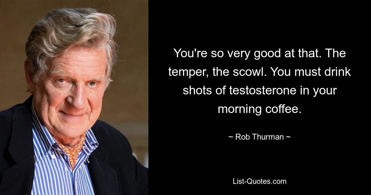 You're so very good at that. The temper, the scowl. You must drink shots of testosterone in your morning coffee. — © Rob Thurman