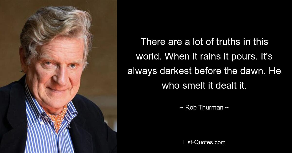 There are a lot of truths in this world. When it rains it pours. It's always darkest before the dawn. He who smelt it dealt it. — © Rob Thurman