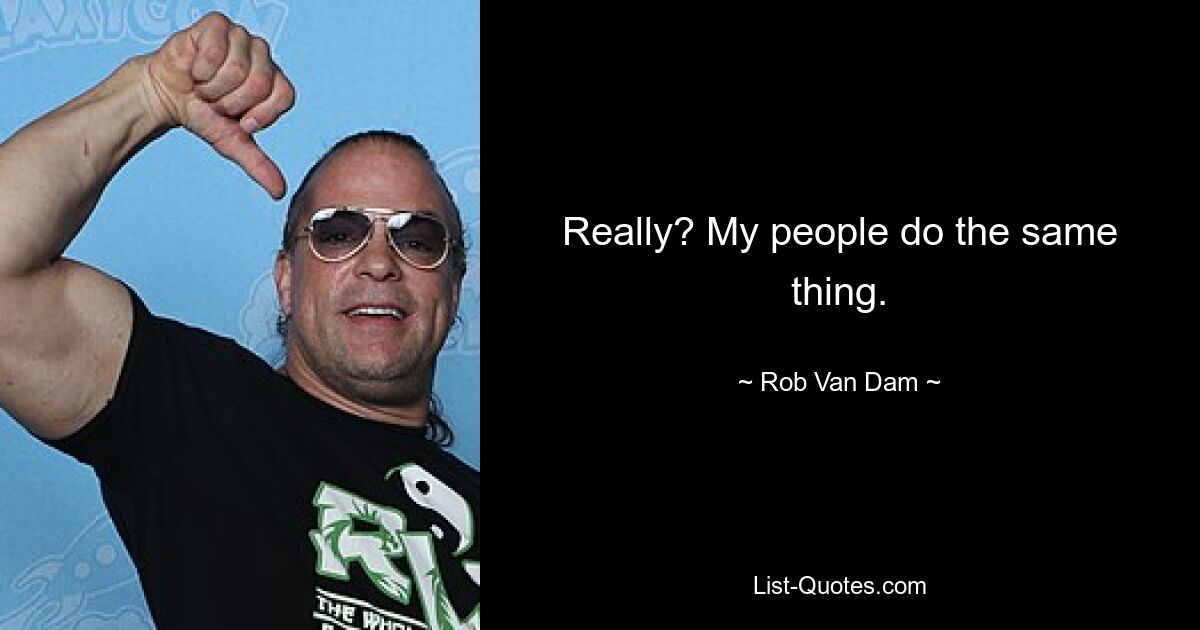 Really? My people do the same thing. — © Rob Van Dam