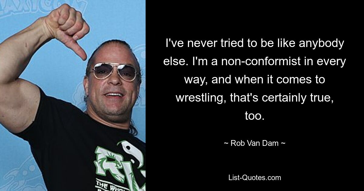 I've never tried to be like anybody else. I'm a non-conformist in every way, and when it comes to wrestling, that's certainly true, too. — © Rob Van Dam