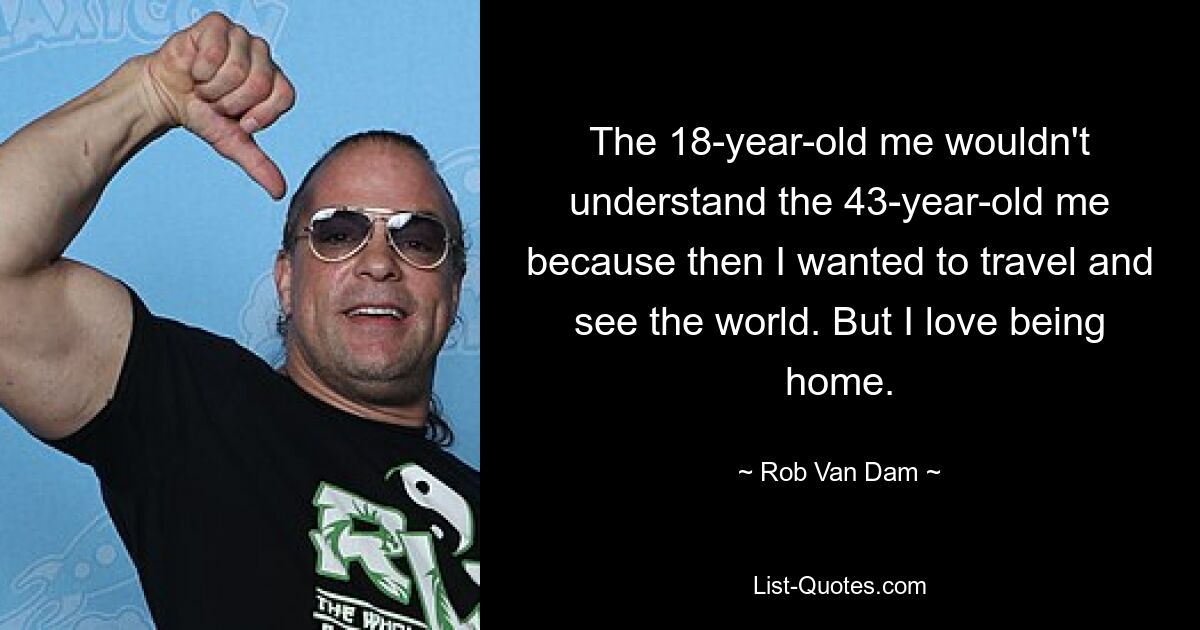 The 18-year-old me wouldn't understand the 43-year-old me because then I wanted to travel and see the world. But I love being home. — © Rob Van Dam