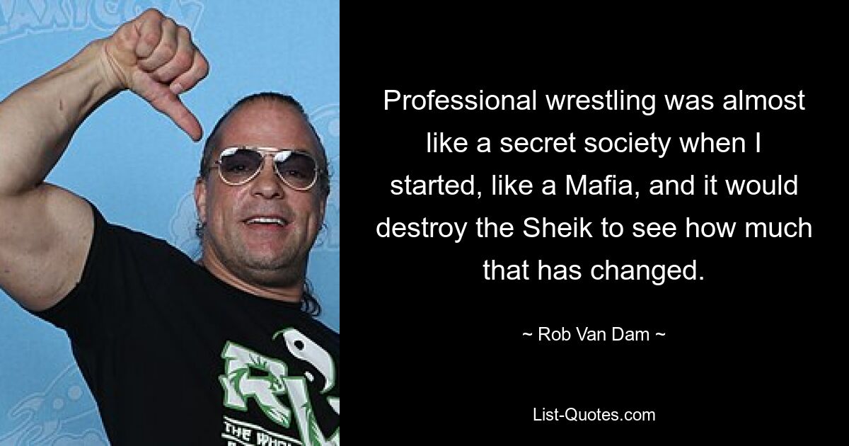 Professional wrestling was almost like a secret society when I started, like a Mafia, and it would destroy the Sheik to see how much that has changed. — © Rob Van Dam