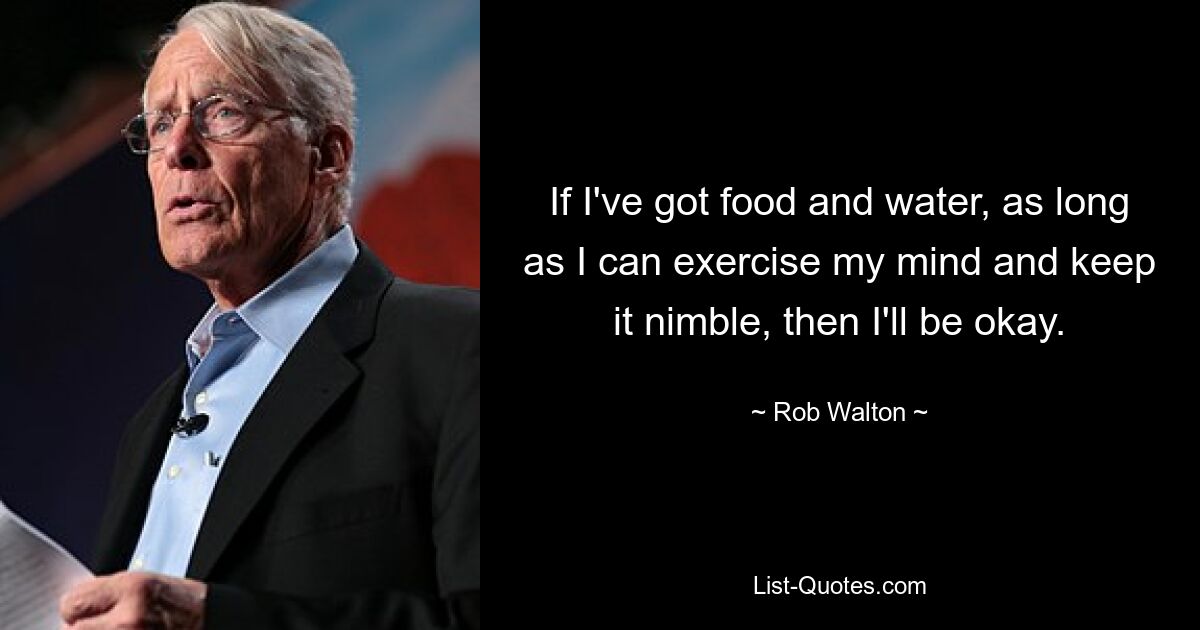 If I've got food and water, as long as I can exercise my mind and keep it nimble, then I'll be okay. — © Rob Walton