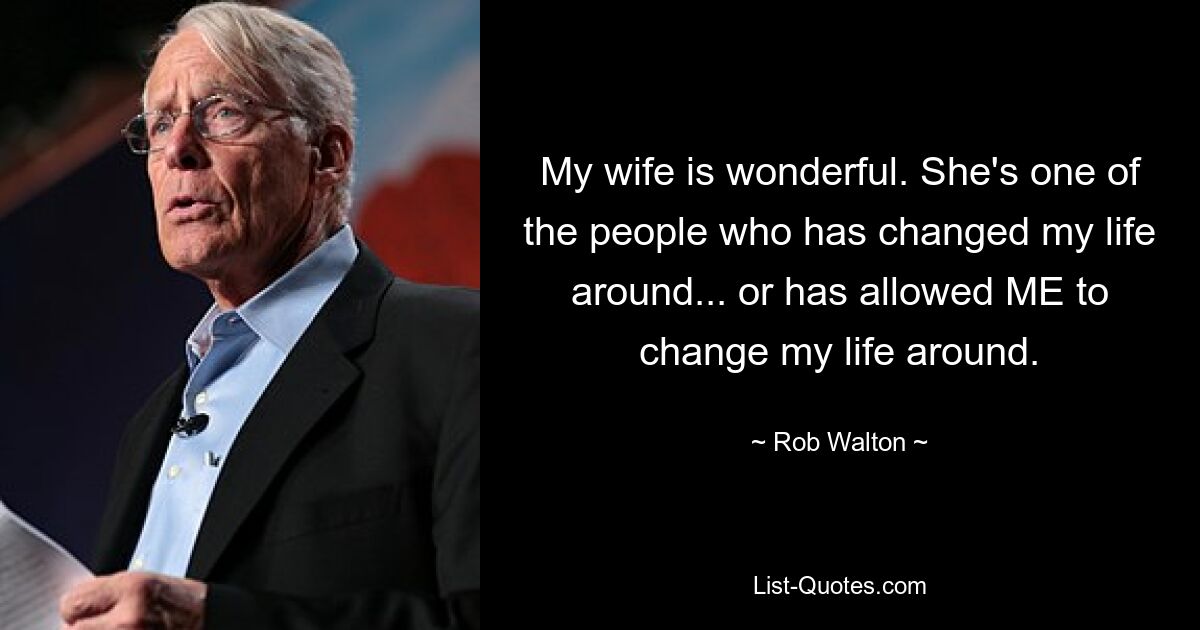 My wife is wonderful. She's one of the people who has changed my life around... or has allowed ME to change my life around. — © Rob Walton