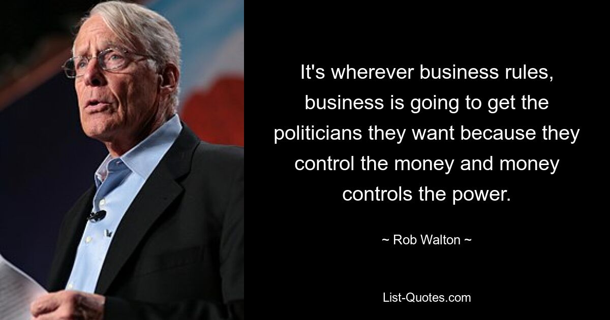 It's wherever business rules, business is going to get the politicians they want because they control the money and money controls the power. — © Rob Walton