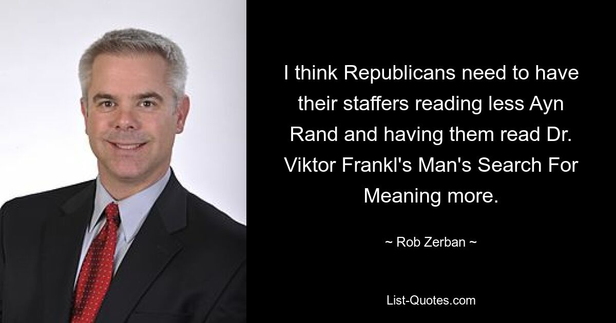 I think Republicans need to have their staffers reading less Ayn Rand and having them read Dr. Viktor Frankl's Man's Search For Meaning more. — © Rob Zerban