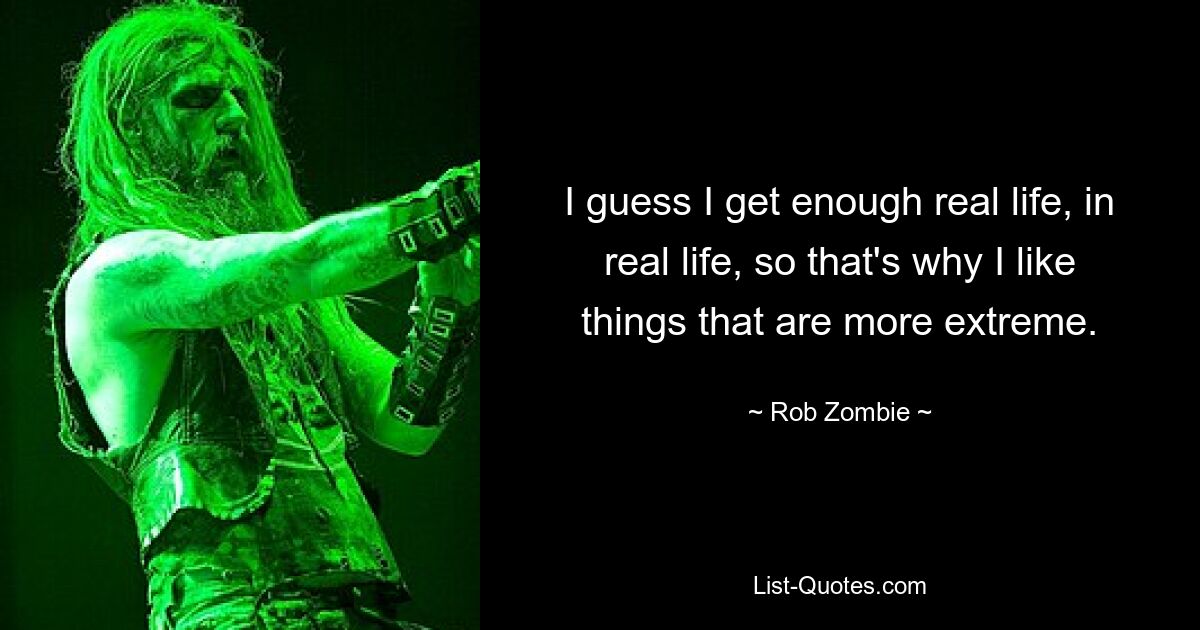 I guess I get enough real life, in real life, so that's why I like things that are more extreme. — © Rob Zombie