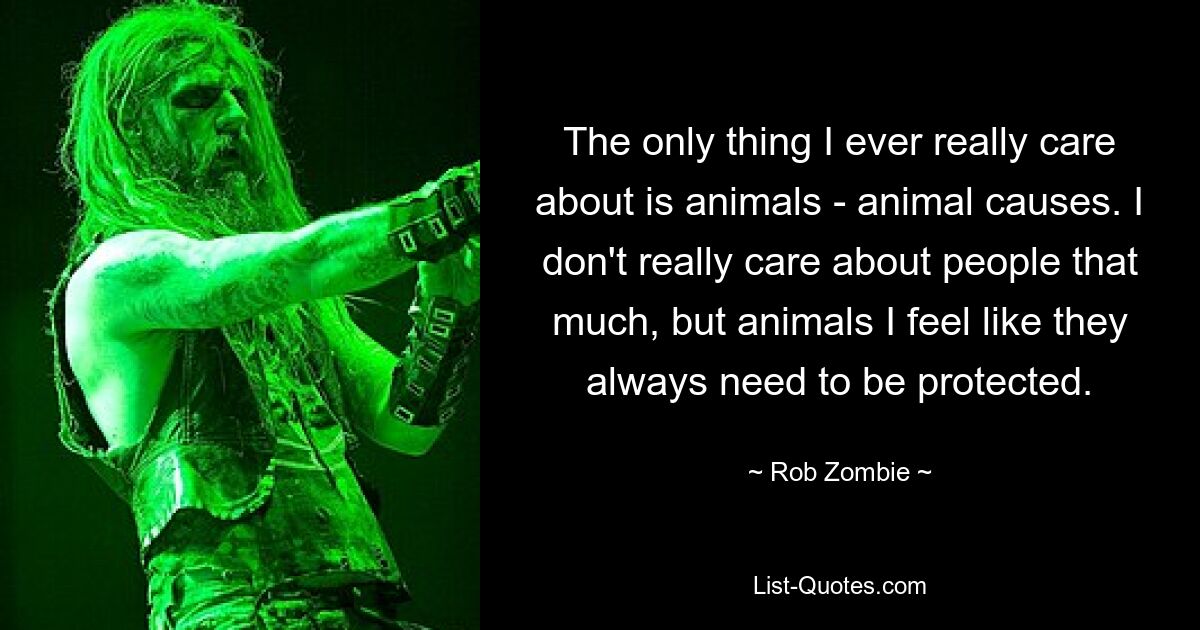 The only thing I ever really care about is animals - animal causes. I don't really care about people that much, but animals I feel like they always need to be protected. — © Rob Zombie