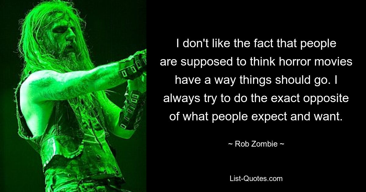 I don't like the fact that people are supposed to think horror movies have a way things should go. I always try to do the exact opposite of what people expect and want. — © Rob Zombie