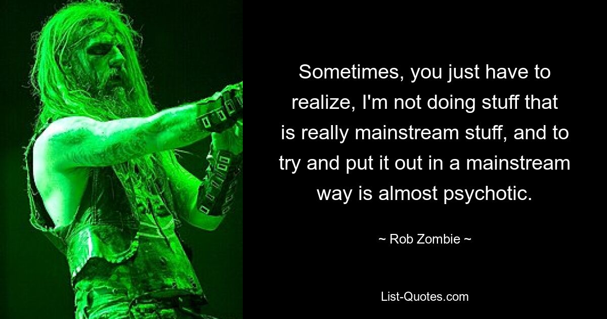 Sometimes, you just have to realize, I'm not doing stuff that is really mainstream stuff, and to try and put it out in a mainstream way is almost psychotic. — © Rob Zombie