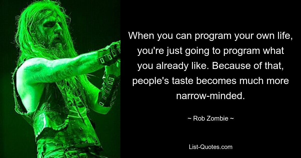 When you can program your own life, you're just going to program what you already like. Because of that, people's taste becomes much more narrow-minded. — © Rob Zombie