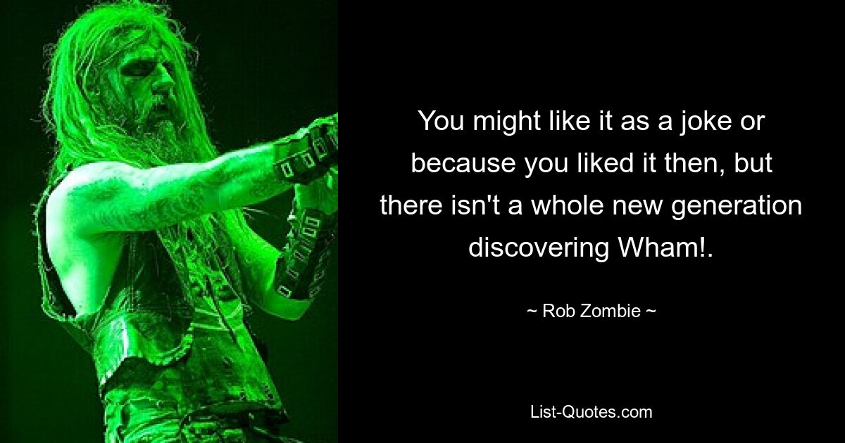 You might like it as a joke or because you liked it then, but there isn't a whole new generation discovering Wham!. — © Rob Zombie