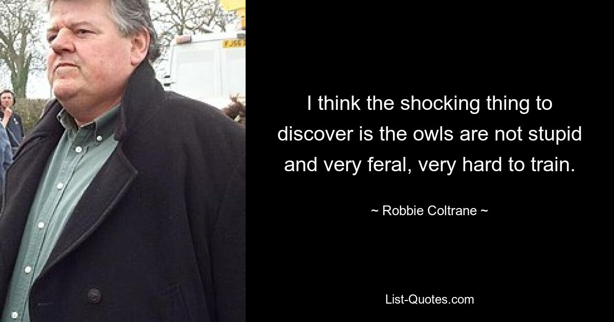 I think the shocking thing to discover is the owls are not stupid and very feral, very hard to train. — © Robbie Coltrane