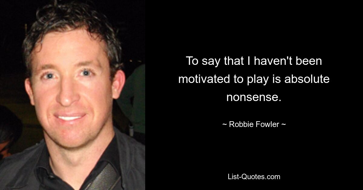 To say that I haven't been motivated to play is absolute nonsense. — © Robbie Fowler