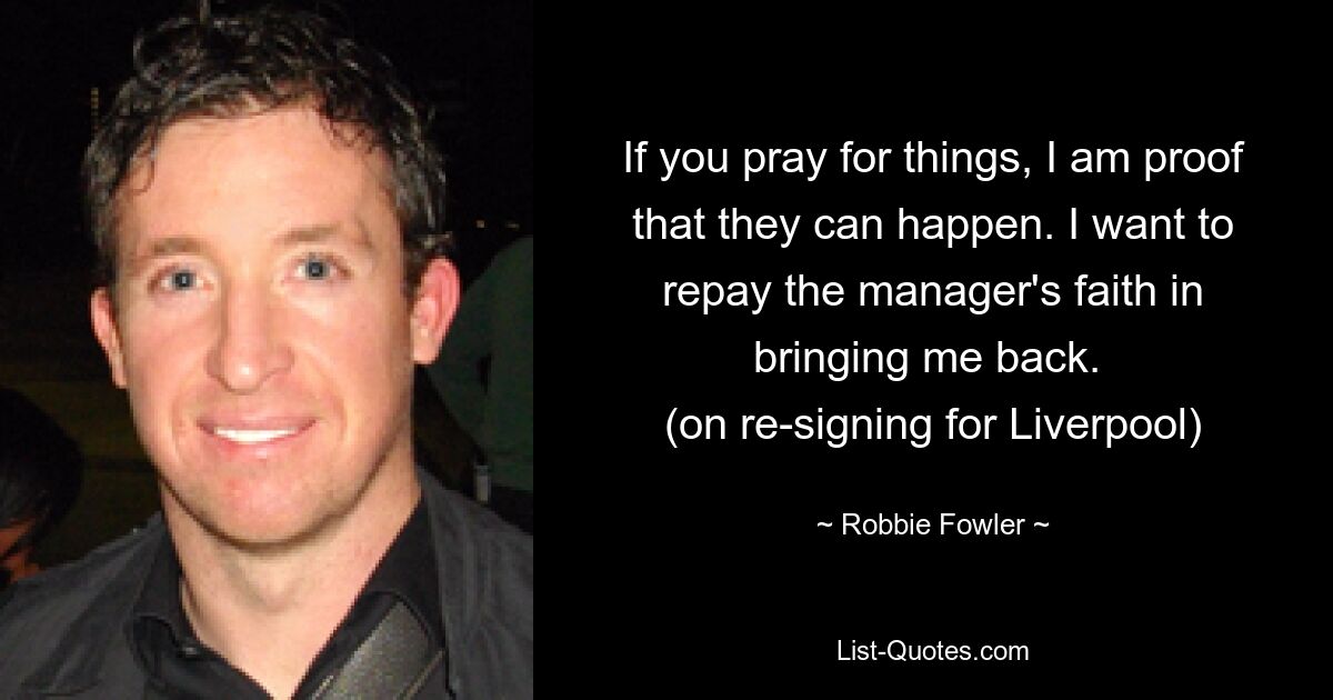 If you pray for things, I am proof that they can happen. I want to repay the manager's faith in bringing me back. 
(on re-signing for Liverpool) — © Robbie Fowler