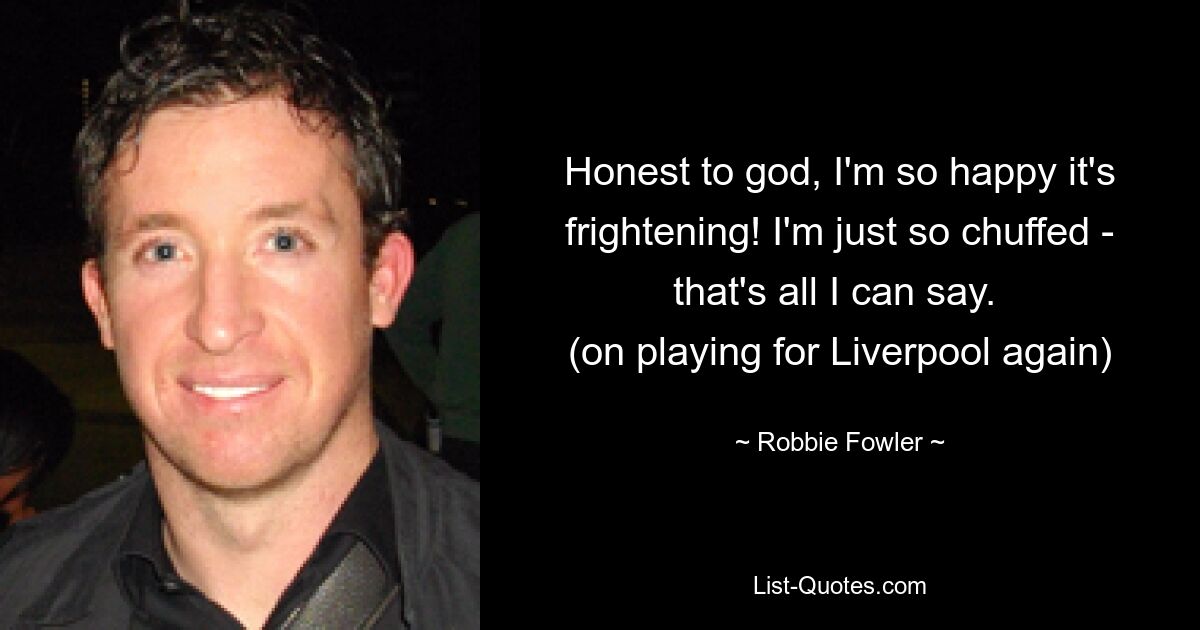 Honest to god, I'm so happy it's frightening! I'm just so chuffed - that's all I can say. 
(on playing for Liverpool again) — © Robbie Fowler