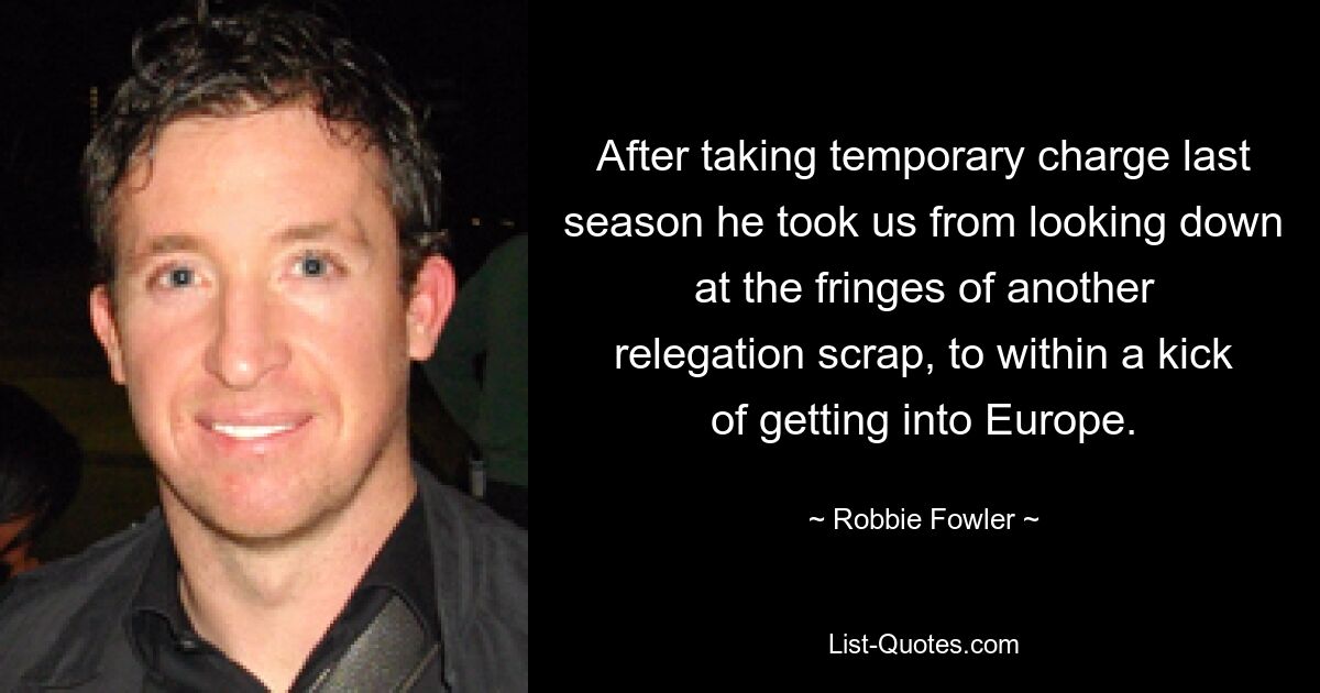 After taking temporary charge last season he took us from looking down at the fringes of another relegation scrap, to within a kick of getting into Europe. — © Robbie Fowler