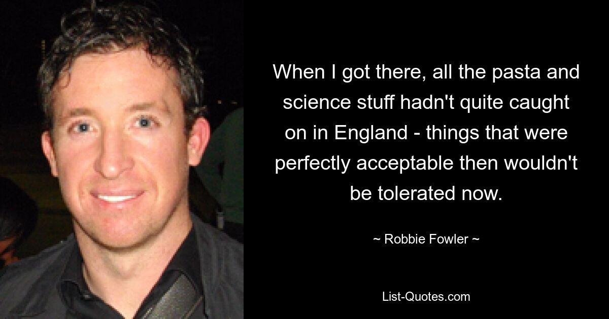 When I got there, all the pasta and science stuff hadn't quite caught on in England - things that were perfectly acceptable then wouldn't be tolerated now. — © Robbie Fowler