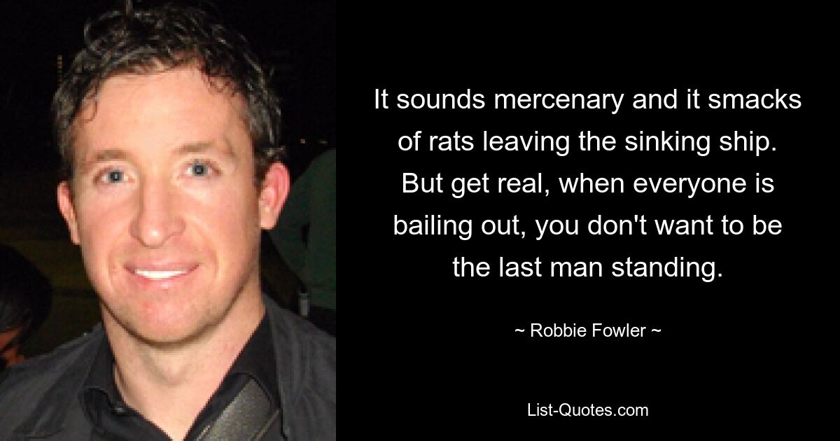 It sounds mercenary and it smacks of rats leaving the sinking ship. But get real, when everyone is bailing out, you don't want to be the last man standing. — © Robbie Fowler