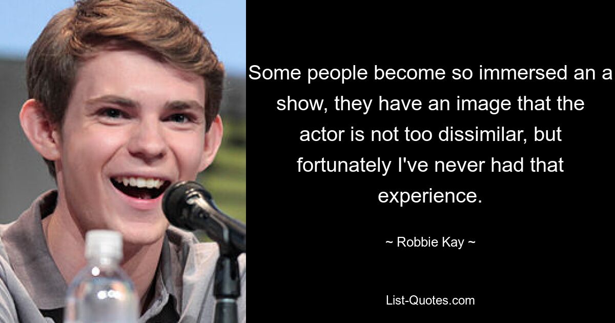 Some people become so immersed an a show, they have an image that the actor is not too dissimilar, but fortunately I've never had that experience. — © Robbie Kay