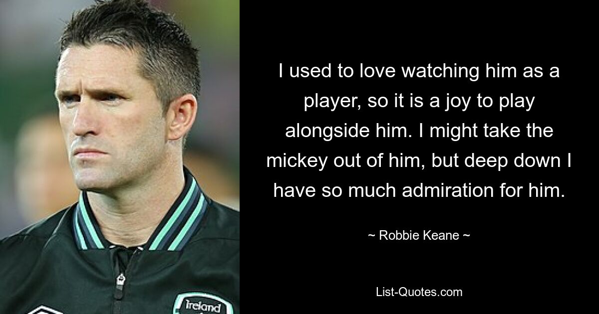 I used to love watching him as a player, so it is a joy to play alongside him. I might take the mickey out of him, but deep down I have so much admiration for him. — © Robbie Keane