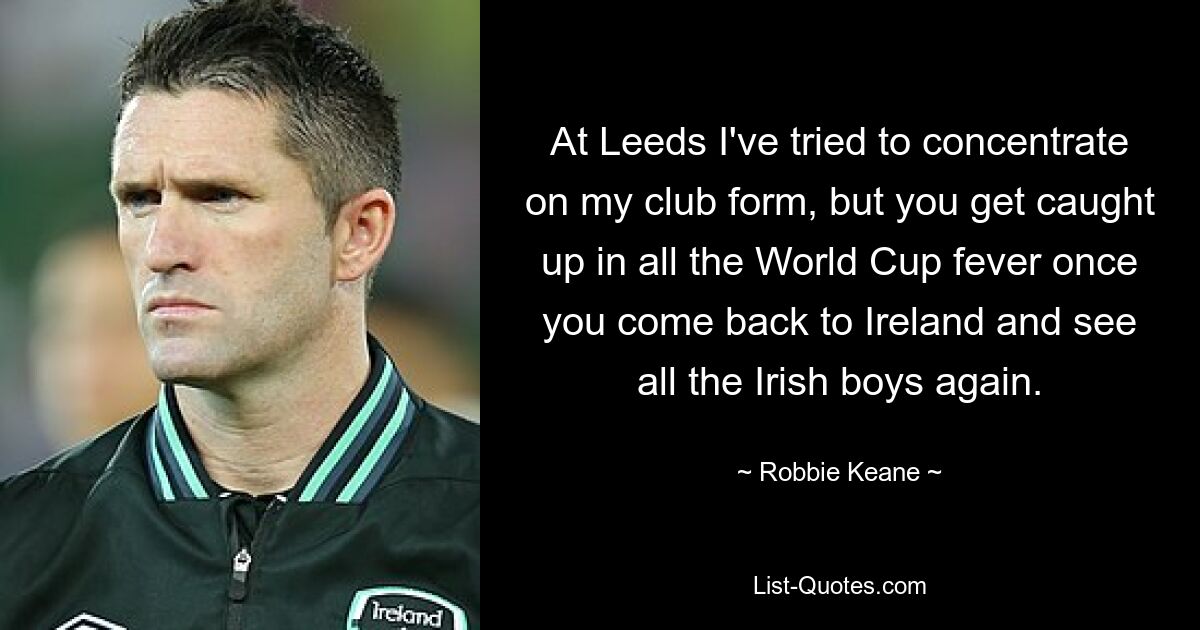 At Leeds I've tried to concentrate on my club form, but you get caught up in all the World Cup fever once you come back to Ireland and see all the Irish boys again. — © Robbie Keane