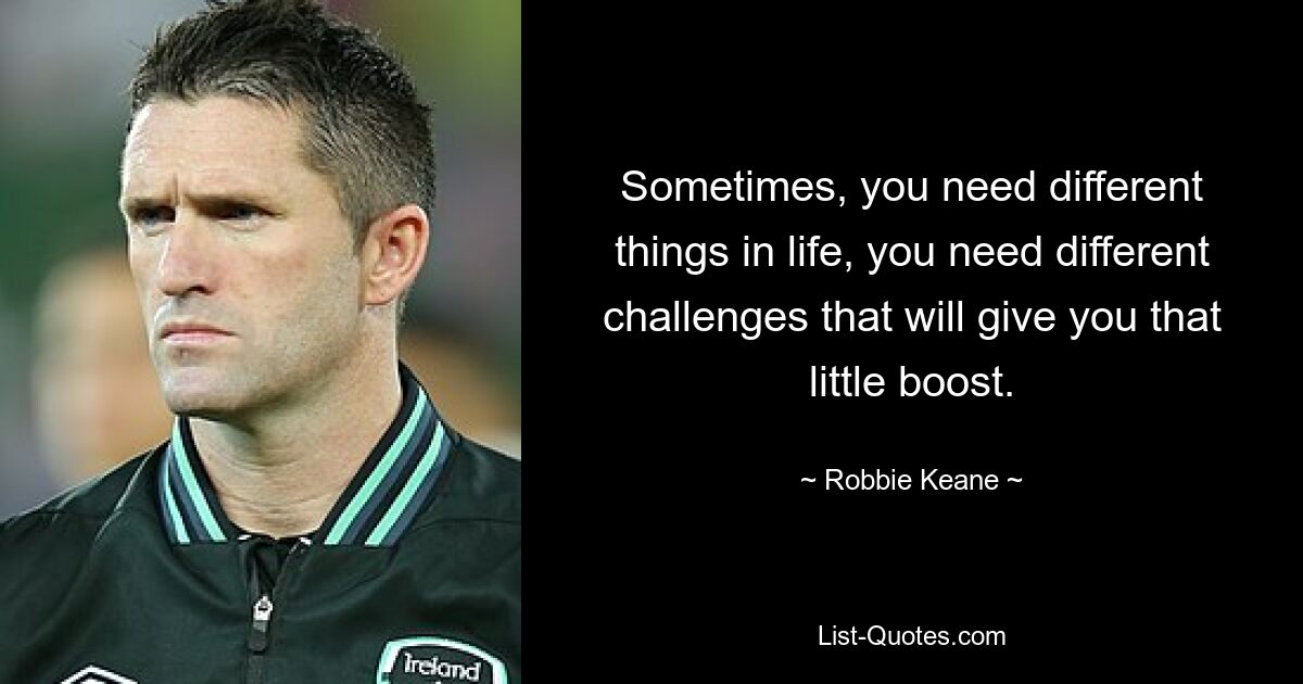 Sometimes, you need different things in life, you need different challenges that will give you that little boost. — © Robbie Keane