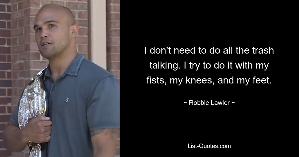 I don't need to do all the trash talking. I try to do it with my fists, my knees, and my feet. — © Robbie Lawler